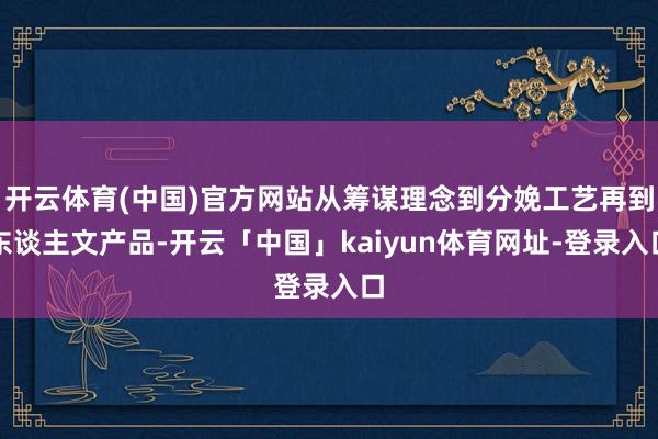 开云体育(中国)官方网站从筹谋理念到分娩工艺再到东谈主文产品-开云「中国」kaiyun体育网址-登录入口