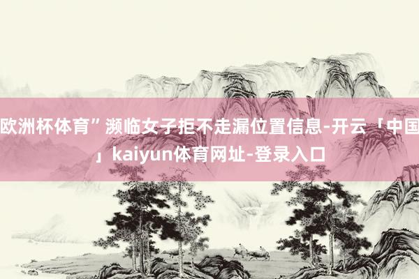 欧洲杯体育”濒临女子拒不走漏位置信息-开云「中国」kaiyun体育网址-登录入口