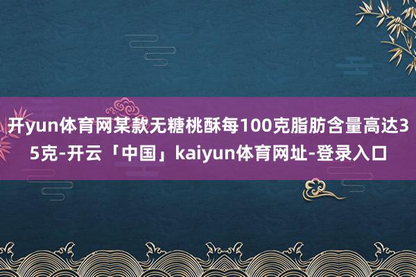 开yun体育网某款无糖桃酥每100克脂肪含量高达35克-开云「中国」kaiyun体育网址-登录入口