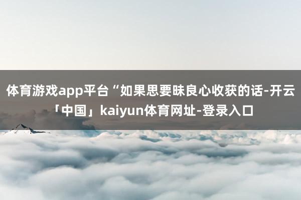 体育游戏app平台“如果思要昧良心收获的话-开云「中国」kaiyun体育网址-登录入口