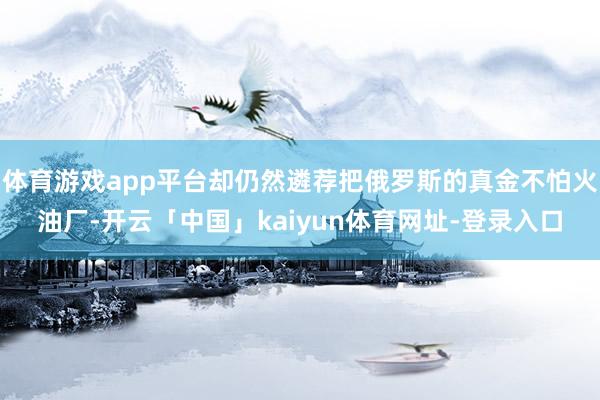 体育游戏app平台却仍然遴荐把俄罗斯的真金不怕火油厂-开云「中国」kaiyun体育网址-登录入口