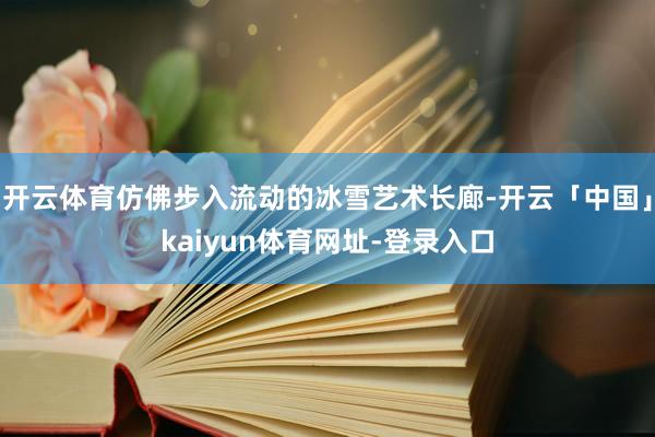 开云体育仿佛步入流动的冰雪艺术长廊-开云「中国」kaiyun体育网址-登录入口