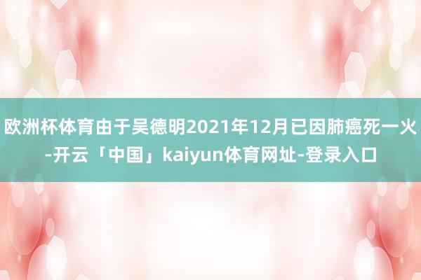 欧洲杯体育由于吴德明2021年12月已因肺癌死一火-开云「中国」kaiyun体育网址-登录入口