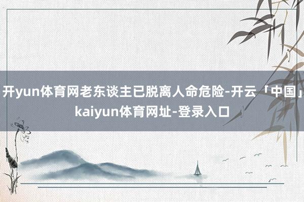 开yun体育网老东谈主已脱离人命危险-开云「中国」kaiyun体育网址-登录入口