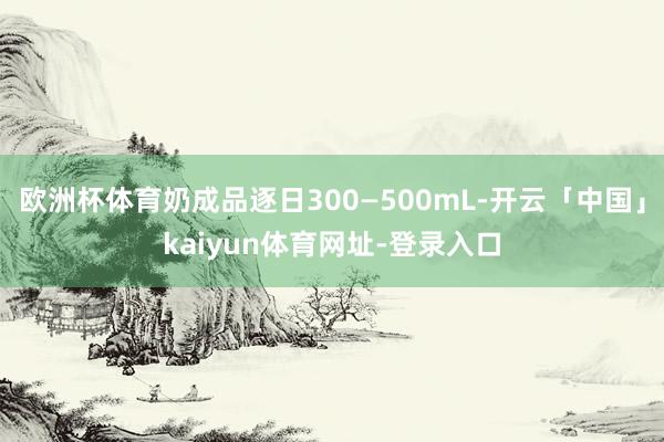 欧洲杯体育奶成品逐日300—500mL-开云「中国」kaiyun体育网址-登录入口