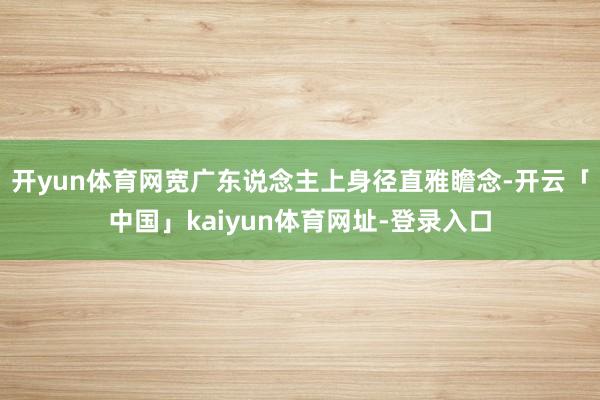 开yun体育网宽广东说念主上身径直雅瞻念-开云「中国」kaiyun体育网址-登录入口