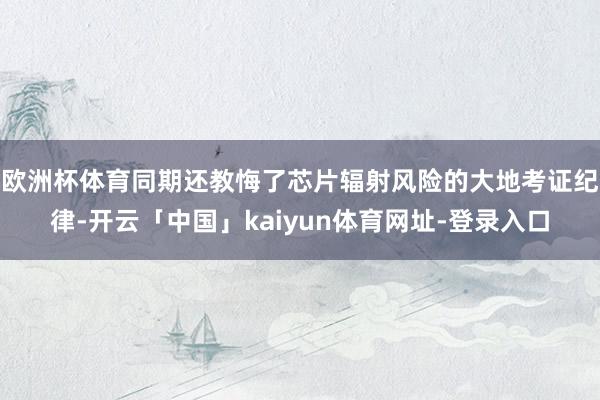 欧洲杯体育同期还教悔了芯片辐射风险的大地考证纪律-开云「中国」kaiyun体育网址-登录入口