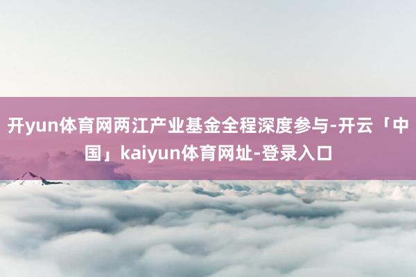 开yun体育网两江产业基金全程深度参与-开云「中国」kaiyun体育网址-登录入口