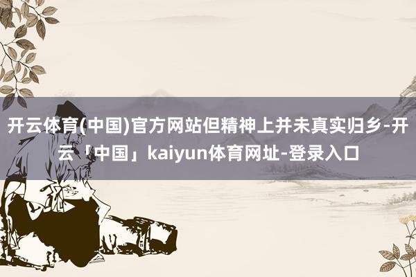 开云体育(中国)官方网站但精神上并未真实归乡-开云「中国」kaiyun体育网址-登录入口