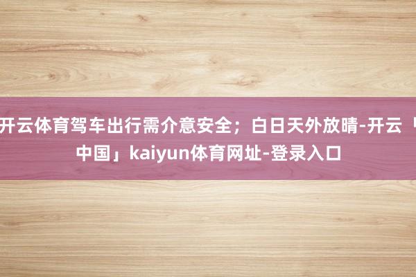 开云体育驾车出行需介意安全；白日天外放晴-开云「中国」kaiyun体育网址-登录入口