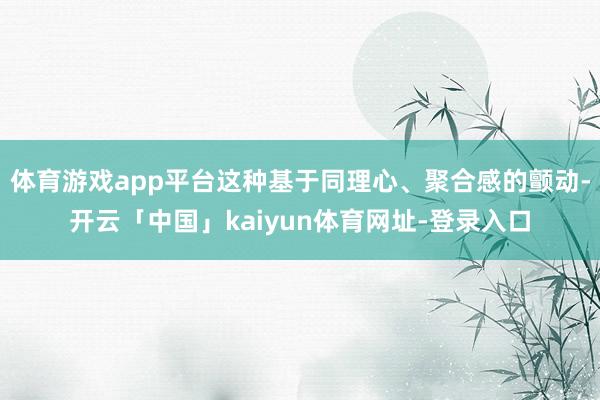 体育游戏app平台这种基于同理心、聚合感的颤动-开云「中国」kaiyun体育网址-登录入口
